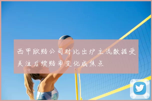 西甲欧赔公司对比出炉主流数据受关注后续赔率变化成焦点