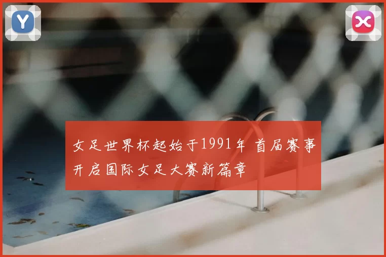 女足世界杯起始于1991年 首届赛事开启国际女足大赛新篇章