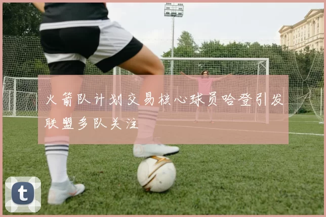 火箭队计划交易核心球员哈登引发联盟多队关注