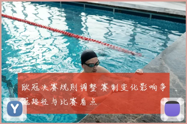 欧冠决赛规则调整 赛制变化影响争冠路径与比赛看点
