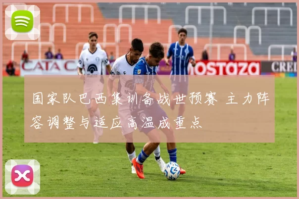国家队巴西集训备战世预赛 主力阵容调整与适应高温成重点