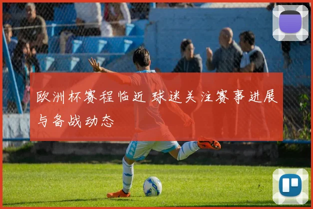 欧洲杯赛程临近 球迷关注赛事进展与备战动态