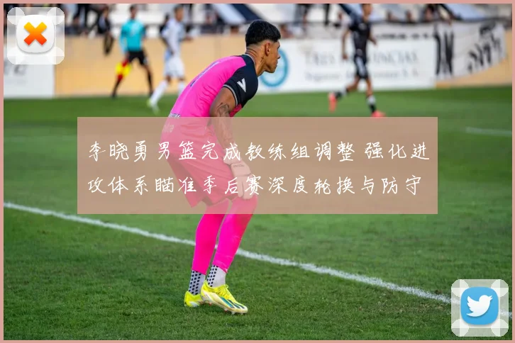 李晓勇男篮完成教练组调整 强化进攻体系瞄准季后赛深度轮换与防守提升