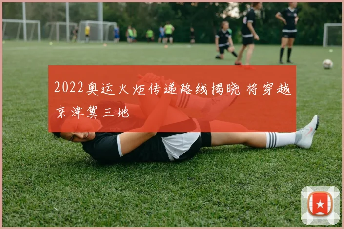 2022奥运火炬传递路线揭晓 将穿越京津冀三地