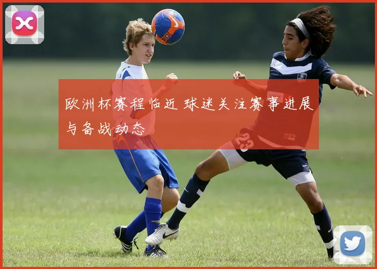 欧洲杯赛程临近 球迷关注赛事进展与备战动态