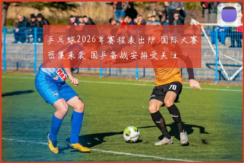 乒乓球2026年赛程表出炉 国际大赛密集来袭 国乒备战安排受关注