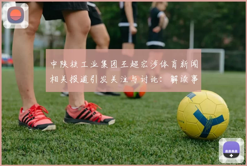 中陕核工业集团王超宏涉体育新闻相关报道引发关注与讨论：解读事件影响与后续进展