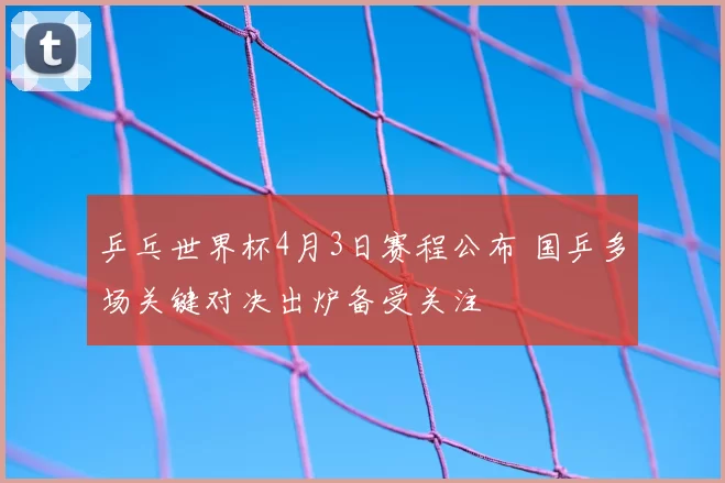 乒乓世界杯4月3日赛程公布 国乒多场关键对决出炉备受关注