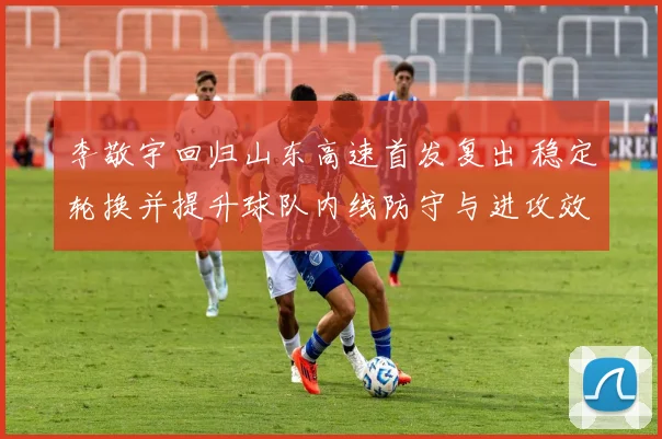 李敬宇回归山东高速首发复出 稳定轮换并提升球队内线防守与进攻效率