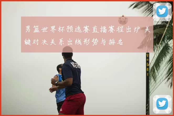 男篮世界杯预选赛直播赛程出炉 关键对决关系出线形势与排名