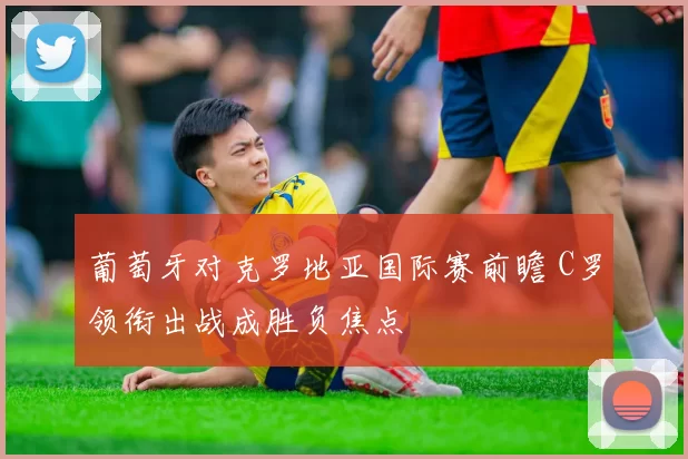 葡萄牙对克罗地亚国际赛前瞻 C罗领衔出战成胜负焦点