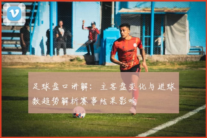 足球盘口讲解：主客盘变化与进球数趋势解析赛事结果影响