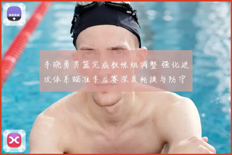 李晓勇男篮完成教练组调整 强化进攻体系瞄准季后赛深度轮换与防守提升