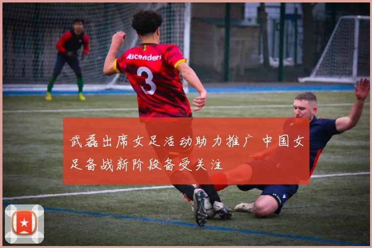 武磊出席女足活动助力推广 中国女足备战新阶段备受关注