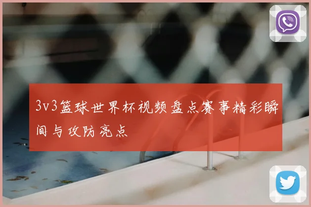 3v3篮球世界杯视频盘点赛事精彩瞬间与攻防亮点