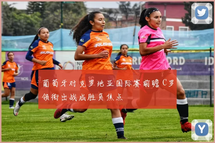 葡萄牙对克罗地亚国际赛前瞻 C罗领衔出战成胜负焦点