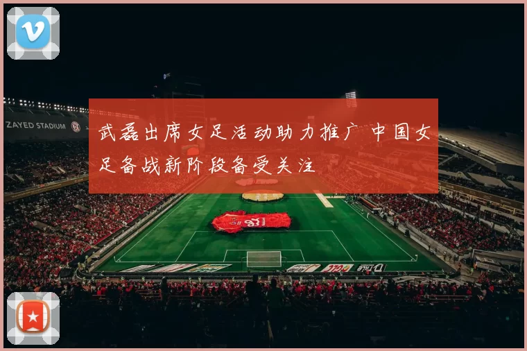 武磊出席女足活动助力推广 中国女足备战新阶段备受关注